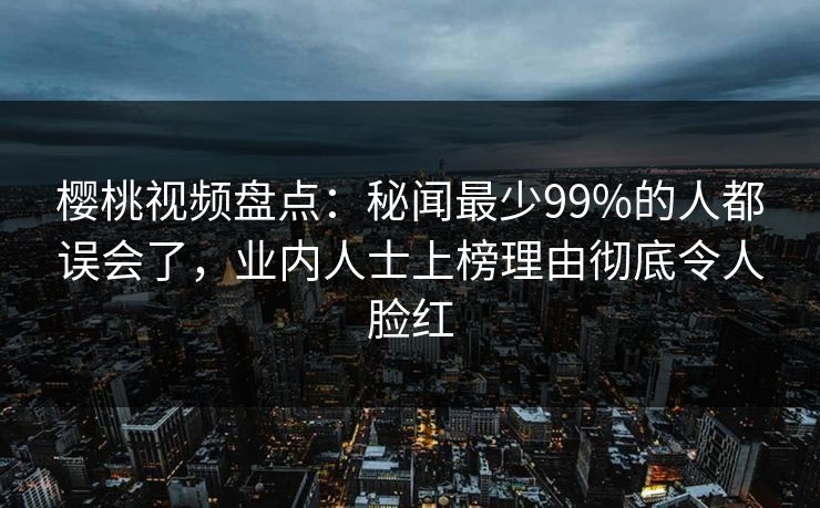 樱桃视频盘点：秘闻最少99%的人都误会了，业内人士上榜理由彻底令人脸红