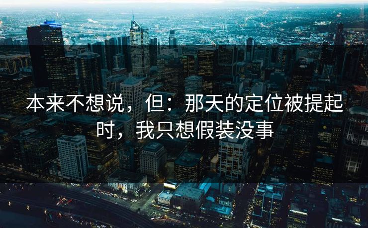 本来不想说，但：那天的定位被提起时，我只想假装没事