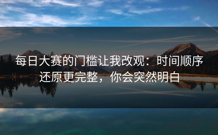 每日大赛的门槛让我改观：时间顺序还原更完整，你会突然明白