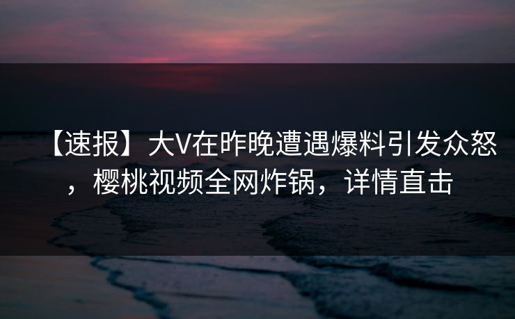 【速报】大V在昨晚遭遇爆料引发众怒，樱桃视频全网炸锅，详情直击