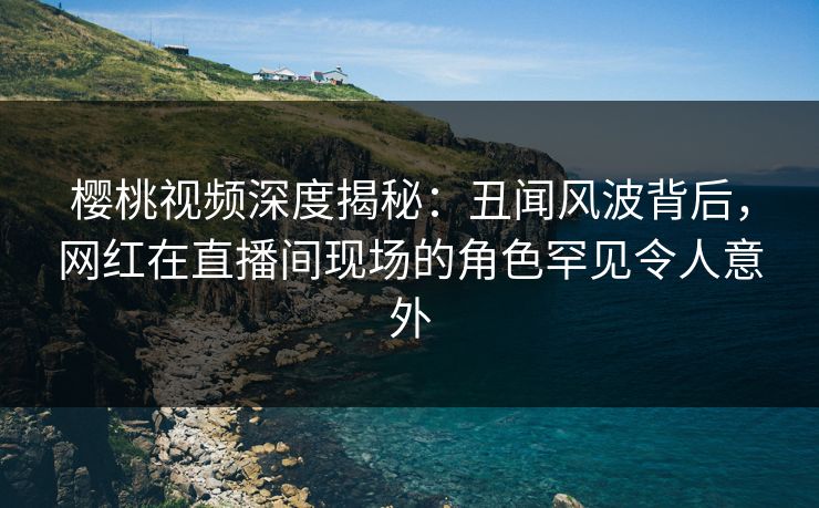 樱桃视频深度揭秘：丑闻风波背后，网红在直播间现场的角色罕见令人意外