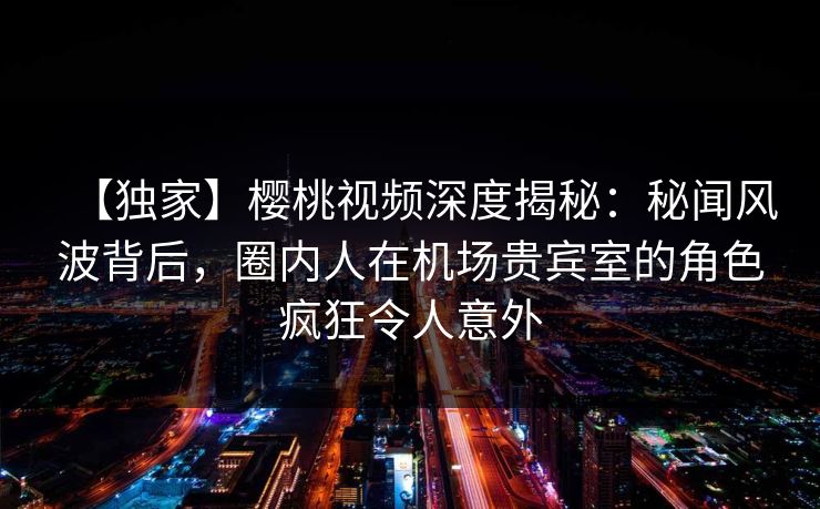 【独家】樱桃视频深度揭秘：秘闻风波背后，圈内人在机场贵宾室的角色疯狂令人意外