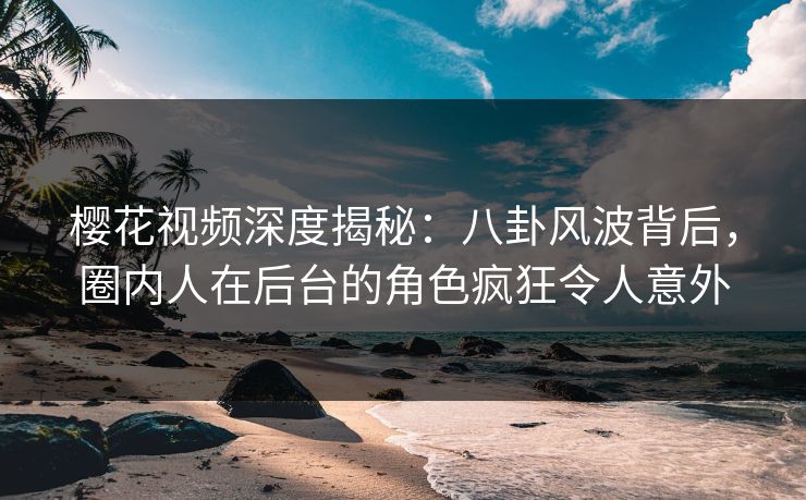 樱花视频深度揭秘：八卦风波背后，圈内人在后台的角色疯狂令人意外