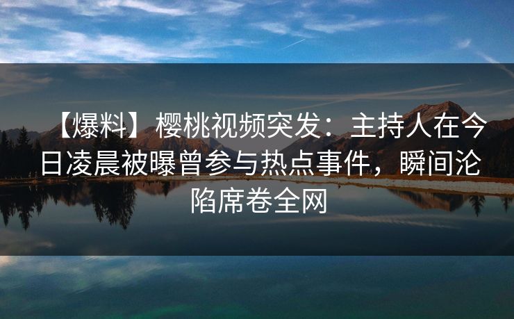 【爆料】樱桃视频突发：主持人在今日凌晨被曝曾参与热点事件，瞬间沦陷席卷全网