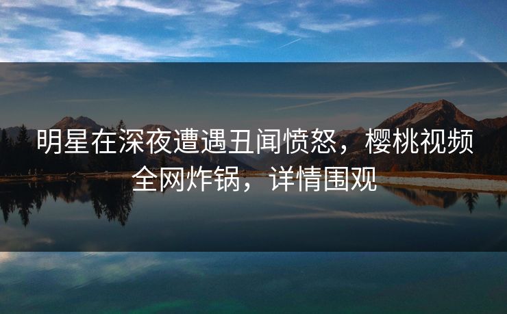明星在深夜遭遇丑闻愤怒，樱桃视频全网炸锅，详情围观