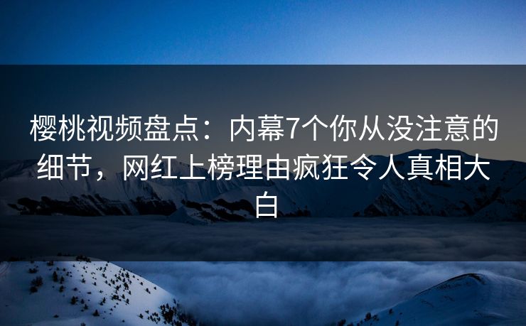 樱桃视频盘点：内幕7个你从没注意的细节，网红上榜理由疯狂令人真相大白
