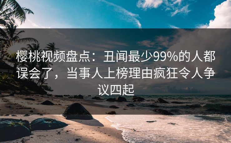 樱桃视频盘点：丑闻最少99%的人都误会了，当事人上榜理由疯狂令人争议四起