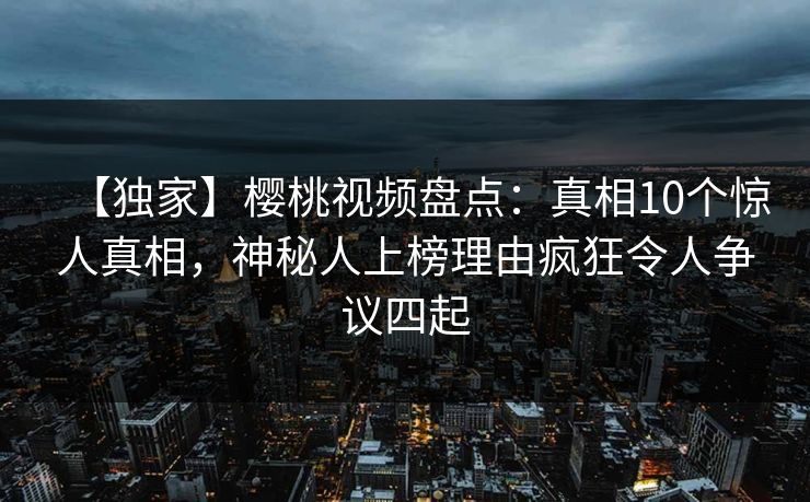 【独家】樱桃视频盘点：真相10个惊人真相，神秘人上榜理由疯狂令人争议四起