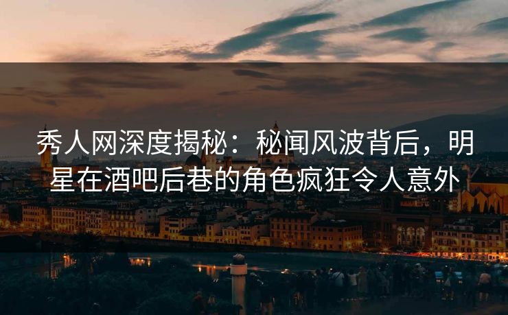 秀人网深度揭秘：秘闻风波背后，明星在酒吧后巷的角色疯狂令人意外