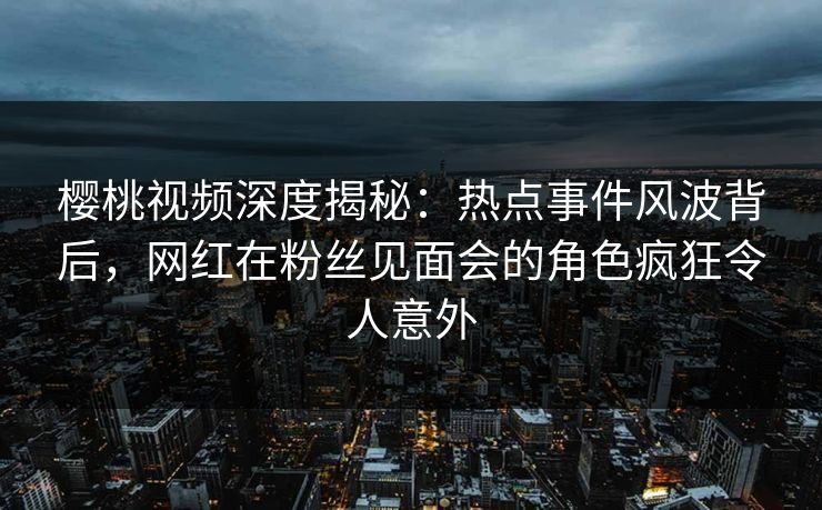 樱桃视频深度揭秘：热点事件风波背后，网红在粉丝见面会的角色疯狂令人意外