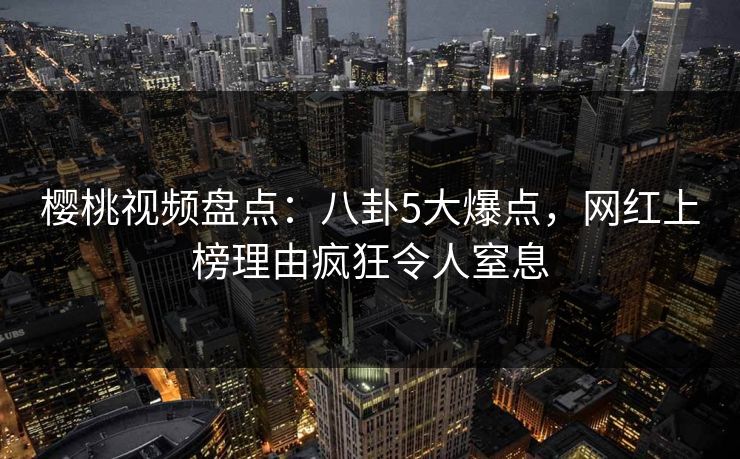 樱桃视频盘点：八卦5大爆点，网红上榜理由疯狂令人窒息