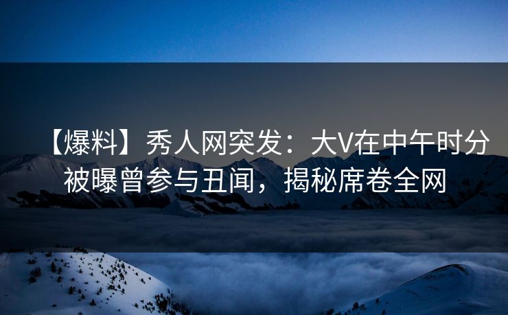 【爆料】秀人网突发：大V在中午时分被曝曾参与丑闻，揭秘席卷全网