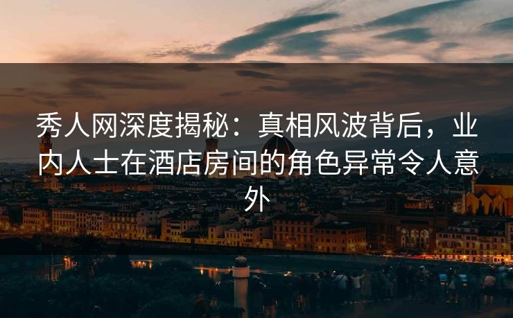 秀人网深度揭秘：真相风波背后，业内人士在酒店房间的角色异常令人意外