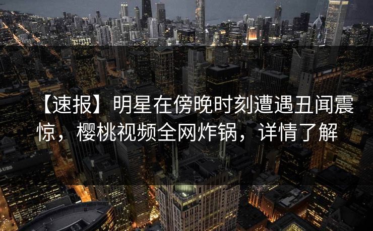 【速报】明星在傍晚时刻遭遇丑闻震惊，樱桃视频全网炸锅，详情了解