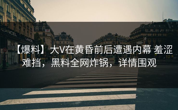 【爆料】大V在黄昏前后遭遇内幕 羞涩难挡，黑料全网炸锅，详情围观