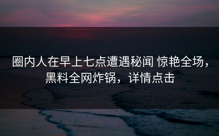圈内人在早上七点遭遇秘闻 惊艳全场，黑料全网炸锅，详情点击