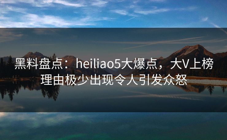 黑料盘点：heiliao5大爆点，大V上榜理由极少出现令人引发众怒