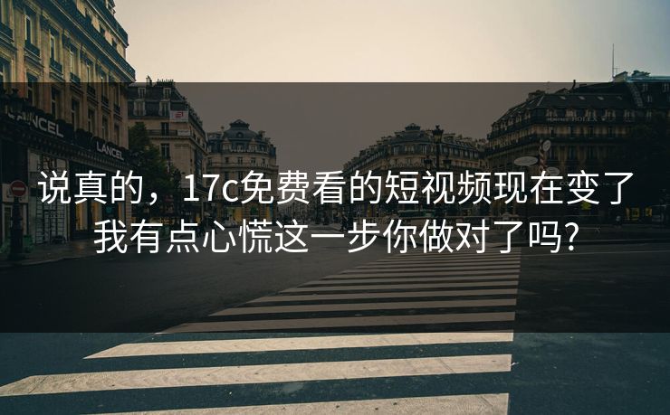 说真的，17c免费看的短视频现在变了我有点心慌这一步你做对了吗?