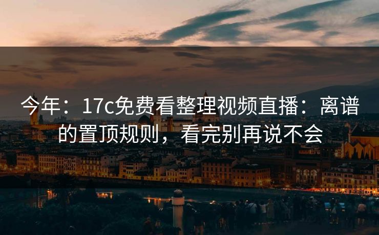 今年：17c免费看整理视频直播：离谱的置顶规则，看完别再说不会